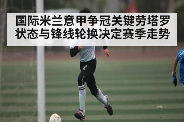 国际米兰意甲争冠关键劳塔罗状态与锋线轮换决定赛季走势