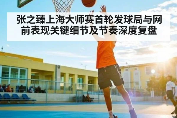 张之臻上海大师赛首轮发球局与网前表现关键细节及节奏深度复盘