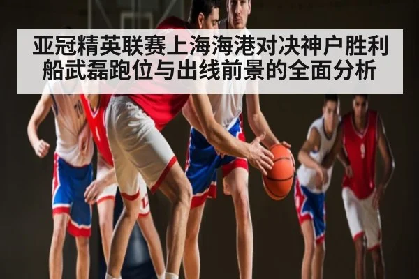 亚冠精英联赛上海海港对决神户胜利船武磊跑位与出线前景的全面分析
